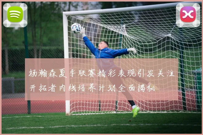 杨瀚森夏季联赛精彩表现引发关注开拓者内线培养计划全面揭秘